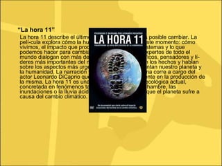 “ La hora 11” La hora 11 describe el último momento en el que es posible cambiar. La pelí­cula explora cómo la humanidad ha llegado a este momento: cómo vivimos, el impacto que producimos sobre los ecosistemas y lo que podemos hacer para cambiar nuestra trayectoria. Expertos de todo el mundo dialogan con más de cincuenta de los científicos, pensadores y lí­deres más importantes del momento, que presentan los hechos y hablan sobre los aspectos más urgentes a los que se enfrentan nuestro planeta y la humanidad. La narración y conducción de la misma corre a cargo del actor Leonardo DiCaprio que se implicó personalmente en la producción de la misma. La hora 11 es una mirada sobre la crisis ecológica actual, concretada en fenómenos tales como la sequí­a, el hambre, las inundaciones o la lluvia ácida, entre otras secuelas que el planeta sufre a causa del cambio climático.  