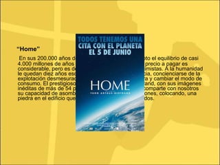 “ Home” En sus 200.000 años de existencia, el hombre ha roto el equilibrio de casi 4.000 millones de años de evolución de la Tierra. El precio a pagar es considerable, pero es demasiado tarde para ser pesimistas. A la humanidad le quedan diez años escasos para invertir la tendencia, concienciarse de la explotación desmesurada de las riquezas de la Tierra y cambiar el modo de consumo. El prestigioso fotógrafo Yann Arthus-Bertrand, con sus imágenes inéditas de más de 54 países vistos desde el cielo, comparte con nosotros su capacidad de asombro y también sus preocupaciones, colocando, una piedra en el edificio que tenemos que reconstruir, todos. 