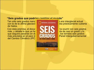 “ Seis grados que podrían cambiar el mundo” Tan sólo seis grados menos es lo que diferencia la era interglacial actual con la de la última glaciación, cuando Europa estaba prácticamente cubierta de hielos. Con ésta premisa, el documental plantea qué podría ocurrir con seis grados más, y detalla lo que ya ha sucedido con esa subida de casi un grado y lo que seguirá pasando en décadas sucesivas hasta los tórridos seis grados más previstos en el peor de los escenarios por el Panel Intergubernamental del Cambio Climático (IPCC). 