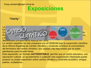 Exposiciones “ Clarity” La exposición  El Cambio Climático  nace del Proyecto Europeo de Acción Educativa por el Clima,  Clarity , en el que participan cinco socios europeos: el Organismo Autónomo Parques Nacionales (Ministerio de Medio Ambiente y Medio Rural y Marino de España), la Organización No Gubernamental eslovena E-Forum, y las Alianzas del Clima de Italia, Austria y Luxemburgo, coordinados por el Secretariado Europeo de la Alianza del Clima. La versión española ha sido preparada por el CENEAM bajo la supervisión científica de la Oficina Española de Cambio Climático y pretende contribuir al conocimiento del fenómeno del cambio climático, sus causas y las respuestas que se están planteando para hacerle frente. Esta exposición, en formato  AUTOEDITABLE , permite que un centro educativo, una asociación cultural, un ayuntamiento o cualquier otra organización interesada pueda producir su propia exposición sobre cambio climático y mostrarla al público: amigos, padres, ciudadanos... [email_address] 