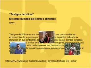 “ Testigos del clima” El rostro humano del cambio climático WWF Testigos del Clima es una iniciativa de WWF para documentar las experiencias de la gente que está sintiendo los impactos del cambio climático en sus ambientes locales. Al demostrar que el cambio climático ya está afectando la vida de un buen número de gente, expondremos una perspectiva de la vida real a quienes muchos ven como una amenaza ambigua y distante lo cual nos ayudara a promover soluciones eficaces al cambio climático. http://www.wwf.es/que_hacemos/cambio_climatico/testigos_del_clima/ 