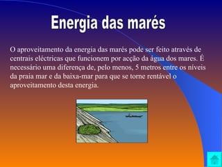 Energia das marés O aproveitamento da energia das marés pode ser feito através de centrais eléctricas que funcionem por acção da água dos mares. É necessário uma diferença de, pelo menos, 5 metros entre os níveis da praia mar e da baixa-mar para que se torne rentável o aproveitamento desta energia.  