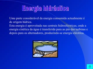 Energia hidráulica Uma parte considerável da energia consumida actualmente é de origem hídrica.  Esta energia é aproveitada nas centrais hidroeléctricas, onde a energia cinética da água é transferida para as pás das turbinas e depois para os alternadores, produzindo-se energia eléctrica. 