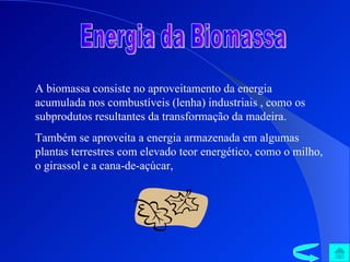Energia da Biomassa A biomassa consiste no aproveitamento da energia acumulada nos combustíveis (lenha) industriais , como os subprodutos resultantes da transformação da madeira. Também se aproveita a energia armazenada em algumas plantas terrestres com elevado teor energético, como o milho, o girassol e a cana-de-açúcar,  