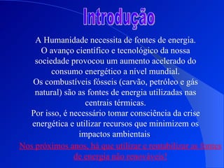 Introdução A Humanidade necessita de fontes de energia. O avanço científico e tecnológico da nossa sociedade provocou um aumento acelerado do consumo energético a nível mundial. Os combustíveis fósseis (carvão, petróleo e gás natural) são as fontes de energia utilizadas nas centrais térmicas. Por isso, é necessário tomar consciência da crise energética e utilizar recursos que minimizem os impactos ambientais . Nos próximos anos, há que utilizar e rentabilizar as fontes de energia não renováveis! 