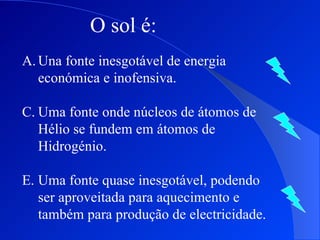 O sol é: Una fonte inesgotável de energia económica e inofensiva. Uma fonte onde núcleos de átomos de Hélio se fundem em átomos de Hidrogénio. Uma fonte quase inesgotável, podendo ser aproveitada para aquecimento e também para produção de electricidade. 