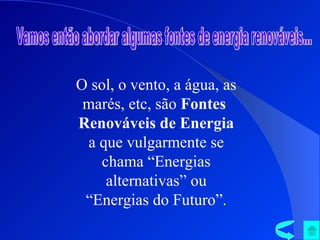 Vamos então abordar algumas fontes de energia renováveis... O sol, o vento, a água, as marés, etc, são  Fontes  Renováveis de Energia  a que vulgarmente se chama “Energias alternativas” ou “Energias do Futuro”. 