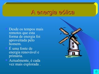 A energia eólica Desde os tempos mais remotos que esta forma de energia foi aproveitada pelo homem. É uma fonte de energia renovável e primária. Actualmente, é cada vez mais explorada . 