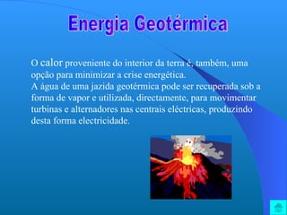 Energia Geotérmica O  calor  proveniente do interior da terra é, também, uma opção para minimizar a crise energética. A água de uma jazida geotérmica pode ser recuperada sob a forma de vapor e utilizada, directamente, para movimentar turbinas e alternadores nas centrais eléctricas, produzindo desta forma electricidade. 