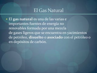 El Gas Natural
 El gas natural es una de las varias e
 importantes fuentes de energía no
 renovables formada por una mezcla
 de gases ligeros que se encuentra en yacimientos
 de petróleo, disuelto o asociado con el petróleo o
 en depósitos de carbón.
 