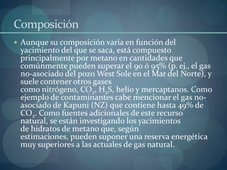 Composición
 Aunque su composición varía en función del
 yacimiento del que se saca, está compuesto
 principalmente por metano en cantidades que
 comúnmente pueden superar el 90 ó 95% (p. ej., el gas
 no-asociado del pozo West Sole en el Mar del Norte), y
 suele contener otros gases
 como nitrógeno, CO2, H2S, helio y mercaptanos. Como
 ejemplo de contaminantes cabe mencionar el gas no-
 asociado de Kapuni (NZ) que contiene hasta 49% de
 CO2. Como fuentes adicionales de este recurso
 natural, se están investigando los yacimientos
 de hidratos de metano que, según
 estimaciones, pueden suponer una reserva energética
 muy superiores a las actuales de gas natural.
 