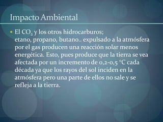 Impacto Ambiental
 El CO2 y los otros hidrocarburos;
 etano, propano, butano.. expulsado a la atmósfera
 por el gas producen una reacción solar menos
 energética. Esto, pues produce que la tierra se vea
 afectada por un incremento de 0,2-0,5 °C cada
 década ya que los rayos del sol inciden en la
 atmósfera pero una parte de ellos no sale y se
 refleja a la tierra.
 