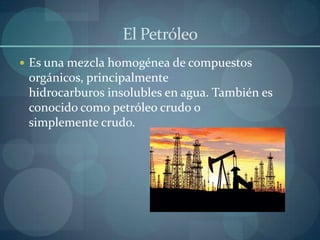 El Petróleo
 Es una mezcla homogénea de compuestos
 orgánicos, principalmente
 hidrocarburos insolubles en agua. También es
 conocido como petróleo crudo o
 simplemente crudo.
 