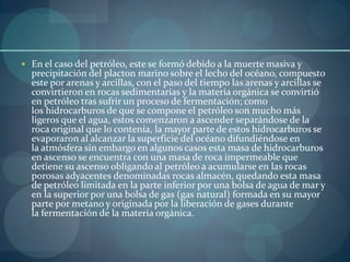  En el caso del petróleo, este se formó debido a la muerte masiva y
  precipitación del placton marino sobre el lecho del océano, compuesto
  este por arenas y arcillas, con el paso del tiempo las arenas y arcillas se
  convirtieron en rocas sedimentarias y la materia orgánica se convirtió
  en petróleo tras sufrir un proceso de fermentación; como
  los hidrocarburos de que se compone el petróleo son mucho más
  ligeros que el agua, estos comenzaron a ascender separándose de la
  roca original que lo contenía, la mayor parte de estos hidrocarburos se
  evaporaron al alcanzar la superficie del océano difundiéndose en
  la atmósfera sin embargo en algunos casos esta masa de hidrocarburos
  en ascenso se encuentra con una masa de roca impermeable que
  detiene su ascenso obligando al petróleo a acumularse en las rocas
  porosas adyacentes denominadas rocas almacén, quedando esta masa
  de petróleo limitada en la parte inferior por una bolsa de agua de mar y
  en la superior por una bolsa de gas (gas natural) formada en su mayor
  parte por metano y originada por la liberación de gases durante
  la fermentación de la materia orgánica.
 