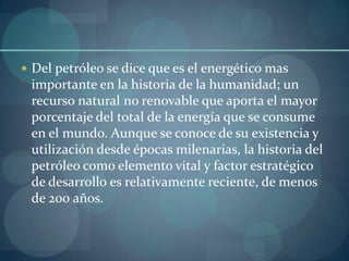  Del petróleo se dice que es el energético mas
 importante en la historia de la humanidad; un
 recurso natural no renovable que aporta el mayor
 porcentaje del total de la energía que se consume
 en el mundo. Aunque se conoce de su existencia y
 utilización desde épocas milenarias, la historia del
 petróleo como elemento vital y factor estratégico
 de desarrollo es relativamente reciente, de menos
 de 200 años.
 
