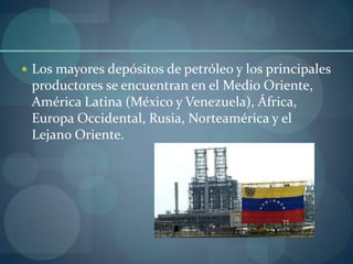  Los mayores depósitos de petróleo y los principales
 productores se encuentran en el Medio Oriente,
 América Latina (México y Venezuela), África,
 Europa Occidental, Rusia, Norteamérica y el
 Lejano Oriente.
 