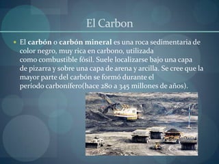 El Carbon
 El carbón o carbón mineral es una roca sedimentaria de
 color negro, muy rica en carbono, utilizada
 como combustible fósil. Suele localizarse bajo una capa
 de pizarra y sobre una capa de arena y arcilla. Se cree que la
 mayor parte del carbón se formó durante el
 período carbonífero(hace 280 a 345 millones de años).
 