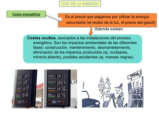 USO DE LA ENERGÍA
Es el precio que pagamos por utilizar la energía
secundaria (el recibo de la luz, el precio del gasoil).
Coste energético
Costes ocultos, asociados a las instalaciones del proceso
energético. Son los impactos ambientales de las diferentes
fases: construcción, mantenimiento, desmantelamiento,
eliminación de los impactos producidos (ej. nucleares,
minería abierta), posibles accidentes (ej. mareas negras).
Además existen
 