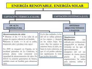 CAPTACIÓN TÉRMICA (CALOR)
ENERGÍA RENOVABLE. ENERGÍA SOLAR
SISTEMAS
ARQUITECTÓNICO
S PASIVOS
Almacenamiento de calor:
 Durante el día => la luz solar de un
parque de espejos calienta la sal fundida.
Durante la noche => la sal se enfría,
desprende calor y produce más vapor.
En 2008 se inauguró en España, en la
localidad granadina de La Calahorra, la
primera planta solar comercial con
capacidad de almacenamiento de calor. En
EEUU la estación generadora de Solana,
también usará sal fundida para almacenar
calor.
CAPTACIÓN FOTÓNICA (LUZ)
DE ALTA
TEMPERATURA
Arquitectura
Bioclimática (era
utilizada por civilizaciones
antiguas)=> se diseñan
viviendas en las que el
aprovechamiento
energético del sol sea
máximo de forma pasiva
gracias al diseño
arquitectónico. Se utiliza
para calentar, enfriar e
iluminar.
En lo días nublados, la luz
del sol se refleja primero
en los espejos y después
en las nubes bajas. En
estos días los espejos se
orientan hacia el cielo, no
hacia la torre colectora, ya
que el sol podría calentar
tan rápidamente la torre
que podría destruirla.
 