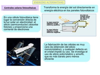 ENERGÍAS ALTERNATIVAS
Centrales solares fotovoltaicas Transforma la energía del sol directamente en
energía eléctrica en los paneles fotovoltaicos
En una célula fotovoltaica tiene
lugar la conversión directa de
la luz solar en electricidad: el
silicio (semiconductor) absorbe
fotones y proporciona una
corriente de electrones
La fabricación de las células es muy
cara (la obtención del silicio
monocristalino), y cualquier defecto en
el cristal impide su uso. Se investiga el
uso de silicio policristalino y amorfo,
que es más barato pero menos
eficiente
 