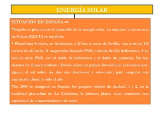 ENERGÍA SOLAR
SITUACIÓN EN ESPAÑA =>
España es pionera en el desarrollo de la energía solar. La empresa constructora
de Solana (EEUU) es española.
 Plataforma Solúcar, en Andalucía, a 25 km al oeste de Sevilla, una torre de 115
metros de altura de 11 megavatios llamada PS10, rodeada de 624 heliostatos. A su
lado la torre PS20, con el doble de heliostatos y el doble de potencia. No hay
sistema de almacenamiento. Detrás existe un parque fotovoltaico avanzados que
siguen al sol sobre los dos ejes (norte-sur y este-oeste) para asegurar una
exposición durante todo el año
En 2008 se inauguró en España los parques solares de Andasol 1 y 2, en la
localidad granadina de La Calahorra, la primera planta solar comercial con
capacidad de almacenamiento de calor.
 