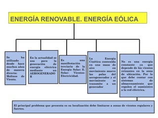Se ha
utilizado
desde hace
muchos años
de manera
directa:
Molinos de
Viento.
En la actualidad se
usa para la
generación de
energía eléctrica
mediante un
AEROGENERADO
R
La Energía
Cinética contenida
en una masa de
aire en
movimiento mueve
las palas del
aerogenerador y el
movimiento se
transmite a un
generador
Es una
manifestación
terciaria de la
Energía Solar: E.
Solar- Vientos-
Electricidad.
ENERGÍA RENOVABLE. ENERGÍA EÓLICA
No es una energía
constante ya que
depende de los vientos
reinantes en la zona
de ubicación. Por lo
que debe contar con
sistemas de
almacenamiento que
regulen el suministro
a la red eléctrica.
El principal problema que presenta es su localización debe limitarse a zonas de vientos regulares y
fuertes.
 
