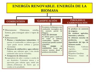 COMBUSTIÓN
 Directamente: Chimeneas, estufas,
hornos, para conseguir calor o vapor de
agua.
 Indirectamente:
 Plantas o instalaciones industriales: Al
quemar el combustible se calienta agua y el
vapor puede mover turbinas y generar
electricidad.
 Sistemas de calefacción y agua caliente:
Calderas que calientan agua y ésta circula
emitiendo calor (en las viviendas).
 Compactos de chimeneas:
Recuperadores de calor y cocinas y estufas de
uso doméstico. Consumen menos y se
aprovecha para calentar agua, emitir aire
caliente...(Chimeneas de hierro que se
venden en la actualidad).
ENERGÍA RENOVABLE. ENERGÍA DE LA
BIOMASA
Se somete a la biomasa a una
combustión incompleta por
la ausencia parcial de
Oxígeno.
GAS DE SÍNTESIS
Se obtiene gases a partir de
los cuales se elaboran
combustibles líquidos y
metanol que pueden sustituir
al petróleo.
GAS POBRE O
GASÓGENO Gases que
mueven motores diesel o
producen electricidad.
GASIFICACIÓN PIROLISIS O
CARBONIZACIÓN
Se produce en ausencia
de oxigeno.
De residuos agrícolas,
forestales y urbanos.
Se obtienen mezclas de
productos, que
dependerán del tipo de
biomasa usada:
Sólidos: Carbones
vegetales, cenizas,
alquitranes.
Líquidos: Gasolinas.
Gaseosos: Gases de
Síntesis.
 
