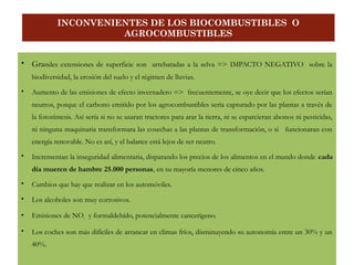 Grandes extensiones de superficie son arrebatadas a la selva => IMPACTO NEGATIVO sobre la
biodiversidad, la erosión del suelo y el régimen de lluvias.
 Aumento de las emisiones de efecto invernadero => frecuentemente, se oye decir que los efectos serían
neutros, porque el carbono emitido por los agrocombustibles sería capturado por las plantas a través de
la fotosíntesis. Así sería si no se usaran tractores para arar la tierra, ni se esparcieran abonos ni pesticidas,
ni ninguna maquinaria transformara las cosechas a las plantas de transformación, o si funcionaran con
energía renovable. No es así, y el balance está lejos de ser neutro.
 Incrementan la inseguridad alimentaria, disparando los precios de los alimentos en el mundo donde cada
día mueren de hambre 25.000 personas, en su mayoría menores de cinco años.
 Cambios que hay que realizar en los automóviles.
 Los alcoholes son muy corrosivos.
 Emisiones de NOx y formaldehído, potencialmente cancerígeno.
 Los coches son más difíciles de arrancar en climas fríos, disminuyendo su autonomía entre un 30% y un
40%.
INCONVENIENTES DE LOS BIOCOMBUSTIBLES O
AGROCOMBUSTIBLES
 