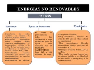CARBÓN
Acumulación de restos
vegetales en fondos de
pantanos, lagunas o deltas.
(Condiciones anaeróbicas
(restos vegetales deben
enterrarse rápidamente) =>
fermentación debido a la
acción de las bacterias sobre
la celulosa y la lignina =>
produce Carbón, CH4, y CO2.
Habitualmente quedan
enterrados por arcillas que
impermeabilizan el terreno
transformándose
posteriormente en pizarra.
Se forma en
prácticamente
todos los
continentes y eras
geológicas pero la
época más
adecuada fue el
PERIODO
CARBONÍFERO
hace 347 a 280
millones de años.
ENERGÍAS NO RENOVABLES
Formación Época de Formación
Alto poder calorífico.
Muy abundante ( Reservas de
más de 200 años al ritmo actual
de explotación)
Muy contaminante. Elevado
contenido en Azufre, que forma al
quemarse, SO2.
Principal causante de la LLUVIA
ÁCIDA.
Muy usado en otras épocas, hoy
en desuso debido a su dificultad
de extracción y transporte y a la
contaminación
Propiedades
 