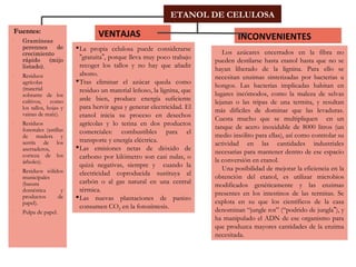  Fuentes:
 Gramíneas
perennes de
crecimiento
rápido (mijo
listado).
 Residuos
agrícolas
(material
sobrante de los
cultivos, como
los tallos, hojas y
vainas de maíz).
 Residuos
forestales (astillas
de madera y
serrín de los
aserraderos,
corteza de los
árboles).
 Residuos sólidos
municipales
(basura
doméstica y
productos de
papel).
 Pulpa de papel.
VENTAJAS
La propia celulosa puede considerarse
“gratuita”, porque lleva muy poco trabajo
recoger los tallos y no hay que añadir
abono.
Tras eliminar el azúcar queda como
residuo un material leñoso, la lignina, que
arde bien, produce energía suficiente
para hervir agua y generar electricidad. El
etanol inicia su proceso en desechos
agrícolas y lo terina en dos productos
comerciales: combustibles para el
transporte y energía eléctrica.
Las emisiones netas de dióxido de
carbono por kilómetro son casi nulas, o
quizá negativas, siempre y cuando la
electricidad coproducida sustituya al
carbón o al gas natural en una central
térmica.
Las nuevas plantaciones de panizo
consumen CO2 en la fotosíntesis.
INCONVENIENTES
Los azúcares encerrados en la fibra no
pueden destilarse hasta etanol hasta que no se
hayan liberado de la lignina. Para ello se
necesitan enzimas sintetizadas por bacterias u
hongos. Las bacterias implicadas habitan en
lugares incómodos, como la maleza de selvas
lejanas o las tripas de una termita, y resultan
más difíciles de dominar que las levaduras.
Cuesta mucho que se multipliquen en un
tanque de acero inoxidable de 8000 litros (un
medio insólito para ellas), así como controlar su
actividad en las cantidades industriales
necesarias para mantener dentro de ese espacio
la conversión en etanol.
Una posibilidad de mejorar la eficiencia en la
obtención del etanol, es utilizar microbios
modificados genéticamente y las enzimas
presentes en los intestinos de las termitas. Se
explota en su que los científicos de la casa
denominan “jungle rot” (“podrido de jungla”), y
ha manipulado el ADN de ese organismo para
que produzca mayores cantidades de la enzima
necesitada.
ETANOL DE CELULOSA
 