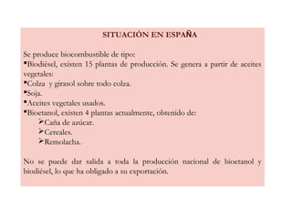SITUACIÓN EN ESPAÑA
Se produce biocombustible de tipo:
Biodiésel, existen 15 plantas de producción. Se genera a partir de aceites
vegetales:
Colza y girasol sobre todo colza.
Soja.
Aceites vegetales usados.
Bioetanol, existen 4 plantas actualmente, obtenido de:
Caña de azúcar.
Cereales.
Remolacha.
No se puede dar salida a toda la producción nacional de bioetanol y
biodiésel, lo que ha obligado a su exportación.
 