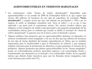 AGROCOMBUSTIBLES EN TERRENOS MARGINALES
 
 Las estimaciones sobre “tierras de cultivo abandonadas” disponibles para
agrocombustibles es un estudio de 2008 de Christopher Field et al. que sugiere que
existen 386 millones de hectáreas de este tipo de superficies. Se considera “tierra
abandonada” a cualquier terreno que haya sido cultivado con posterioridad a 1700 y que las
imágenes de satélite no identifiquen actualmente como “tierra de cultivo”, a no ser que se haya
reforestado o que forme parte de asentamientos urbanos. No existen estudios críticos que
indiquen si estas imágenes de satélite están ignorando a las pequeñas propiedades de las
comunidades nativas, pero es evidente que cuando se define el concepto de “tierra de
cultivo abandonada” se ignoran usos de la tierra, como el destinado a pastos.
 Algunos políticos han propuesto que los agrocombustibles deberían ser plantados en
terrenos considerados como marginales o sin uso. Se dice que hay millones de hectáreas
de este tipo de tierras alrededor del mundo, especialmente en África, que no tendrían
importancia para la biodiversidad o para la eliminación de carbono y que tampoco
tendrían relevancia para la producción de alimentos, ni para garantizar el sustento de la
población. Algunos proponen que plantar agrocombustibles en las “tierras marginales”
puede ser extremadamente positivo, aportando ingresos a las comunidades locales y
suministrando una alternativa en el mercado a los combustibles fósiles. Se ha sugerido
incluso que debería haber incentivos para usar las llamadas tierras marginales, tales
como licencias para emitir más CO2.
 