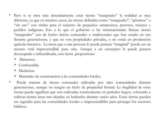  Pero si se mira más detenidamente estas tierras “marginales” la realidad es muy
diferente, ya que en muchos casos, las tierras definidas como “marginales”, “páramos” o
“sin uso” son vitales para el sustento de pequeños campesinos, pastores, mujeres y
pueblos indígenas. Eso a lo que el gobierno o las transnacionales llaman tierras
“marginales” son de hecho tierras comunales o tradicionales que han estado en uso
durante generaciones, y que no son propiedades privadas, o no están en producción
agrícola intensiva. La tierra que a una persona le puede parecer “marginal” puede ser un
recurso vital imprescindible para otra. Aunque a un extranjero le puede parecer
desocupada o infrautilizada, esta tierra proporciona:
 Alimentos.
 Combustible.
 Medicinas.
 Materiales de construcción a las comunidades locales.
 Puede tratarse de tierras comunales utilizadas por tales comunidades durante
generaciones, aunque no tengan un título de propiedad formal. La fragilidad de estas
tierras puede significar que son cultivadas rotativamente en períodos largos, volviendo a
cultivar ciertas áreas tras dejarlas en barbecho durante varios años. Estas tierras pueden
ser sagradas para las comunidades locales e imprescindibles para proteger los recursos
hídricos.
 