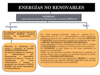 PETRÓLEO
( gas natural, pizarras bituminosas y arenas asfálticas)
Se originó por la muerte masiva de
PLANCTON MARINO (cambios
bruscos de temperatura o
salinidad).
Plancton se sedimenta con
cienos y arenas=> se forman
BARROS SAPROPÉLICOS.
La materia orgánica se convierte
en hidrocarburos por
fermentación ( anaerobia),
mientras los barros y cienos se
transforman en rocas
sedimentarias ( margas y
areniscas) que forman la ROCA
MADRE, que queda impregnada
de hidrocarburos.
ENERGÍAS NO RENOVABLES
Formación Tipos
Los restos orgánicos enterrados sufren un aumento de la
temperatura 40 A 60 º C y a la profundidad 1 a 2 Km comienza la
maduración. Dura tan solo 1 millón de años => Se forman BETUNES
Y ASFALTOS. Estos materiales impregnan los sedimentos dan lugar
a ARENAS ASFÁLTICAS Y PIZARRAS BITUMINOSAS.
A más profundidad 6-7 Km y Temperaturas de 200 y 250 º C se forma
el GAS NATURAL, que puede ser el único presente en el yacimiento.
EL PETRÓLEO se suele formar en las zonas intermedias de
temperatura y profundidad.
Debido a su baja densidad, el petróleo asciende hacia la superficie. Si
consigue llegar a ella se evapora en la atmósfera dejando un residuo
bituminoso: PIZARRAS BITUMINOSAS.
Si queda atrapado por una capa impermeable: TRAMPA se acumula
impregnando las rocas inferiores: ROCAS ALMACÉN, debajo de ellas
se acumula AGUA SALADA y encima METANO.
 