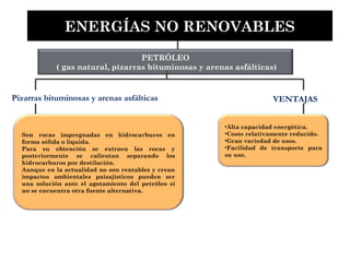 PETRÓLEO
( gas natural, pizarras bituminosas y arenas asfálticas)
Son rocas impregnadas en hidrocarburos en
forma sólida o líquida.
Para su obtención se extraen las rocas y
posteriormente se calientan separando los
hidrocarburos por destilación.
Aunque en la actualidad no son rentables y crean
impactos ambientales paisajísticos pueden ser
una solución ante el agotamiento del petróleo si
no se encuentra otra fuente alternativa.
ENERGÍAS NO RENOVABLES
•Alta capacidad energética.
•Coste relativamente reducido.
•Gran variedad de usos.
•Facilidad de transporte para
su uso.
Pizarras bituminosas y arenas asfálticas VENTAJAS
 