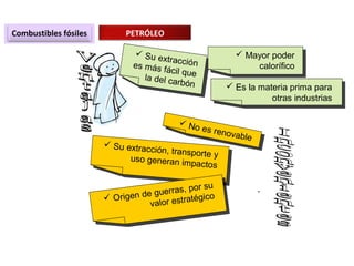 Combustibles fósiles PETRÓLEO
 Su extracciónes más fácil quela del carbón
 Su extracciónes más fácil quela del carbón
 Mayor poder
calorífico
 Mayor poder
calorífico
 Es la materia prima para
otras industrias
 Es la materia prima para
otras industrias
 No es renovable
 No es renovable
 Su extracción, transporte yuso generan impactos
 Su extracción, transporte yuso generan impactos
 Origen de guerras, por su
valor estratégico Origen de guerras, por su
valor estratégico
 