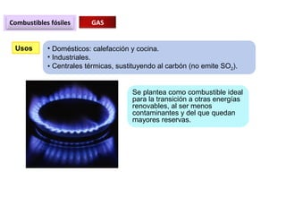 Combustibles fósiles GAS
Usos • Domésticos: calefacción y cocina.
• Industriales.
• Centrales térmicas, sustituyendo al carbón (no emite SO2).
Se plantea como combustible ideal
para la transición a otras energías
renovables, al ser menos
contaminantes y del que quedan
mayores reservas.
 