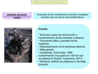 ENERGÍAS CONVENCIONALES
ENERGÍA NUCLEAR:
FISIÓN
Ha pasado de ser considerada la solución energética
mundial a ser una de las más problemáticas.
Causas:
• Enormes costes de construcción y
mantenimiento de las centrales nucleares.
• Frecuentes fallos y paradas de los
reactores.
• Sobreestimación de la demanda eléctrica.
• Mala gestión.
• Accidentes. (Chernobyl, 1986:
contaminación muy grave en 100 km que
se detectó en Suecia. Fukushima, 2011).
• Residuos radiactivos peligrosos y de larga
duración.
 