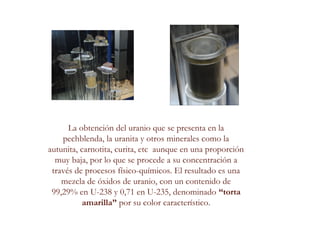 La obtención del uranio que se presenta en la
pechblenda, la uranita y otros minerales como la
autunita, carnotita, curita, etc aunque en una proporción
muy baja, por lo que se procede a su concentración a
través de procesos físico-químicos. El resultado es una
mezcla de óxidos de uranio, con un contenido de
99,29% en U-238 y 0,71 en U-235, denominado “torta
amarilla” por su color característico.
 