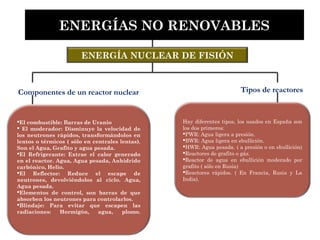 ENERGÍA NUCLEAR DE FISIÓN
Hay diferentes tipos, los usados en España son
los dos primeros:
PWR: Agua ligera a presión.
BWR: Agua ligera en ebullición.
HWR: Agua pesada. ( a presión o en ebullición)
Reactores de grafito o gás.
Reactor de agua en ebullición moderado por
grafito ( sólo en Rusia)
Reactores rápidos. ( En Francia, Rusia y La
India).
ENERGÍAS NO RENOVABLES
El combustible: Barras de Uranio
 El moderador: Disminuye la velocidad de
los neutrones rápidos, transformándolos en
lentos o térmicos ( sólo en centrales lentas).
Son el Agua, Grafito y agua pesada.
El Refrigerante: Extrae el calor generado
en el reactor. Agua, Agua pesada, Anhídrido
carbónico, Helio.
El Reflector: Reduce el escape de
neutrones, devolviéndolos al ciclo. Agua,
Agua pesada.
Elementos de control, son barras de que
absorben los neutrones para controlarlos.
Blindaje: Para evitar que escapen las
radiaciones: Hormigón, agua, plomo.
Componentes de un reactor nuclear Tipos de reactores
 