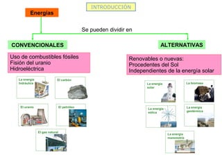 INTRODUCCIÓN
CONVENCIONALES ALTERNATIVAS
Se pueden dividir en
Uso de combustibles fósiles
Fisión del uranio
Hidroeléctrica
Renovables o nuevas:
Procedentes del Sol
Independientes de la energía solar
Energías
El carbón
El petróleo
El gas natural
El uranio
La energía
hidráulica La energía
solar
La energía
eólica
La biomasa
La energía
geotérmica
La energía
maremotriz
 
