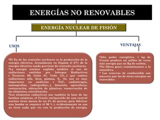 ENERGÍA NUCLEAR DE FISIÓN
Alto poder energético. 1 kg de
Uranio produce un millón de veces
más energía que un Kg de carbón.
No libera gases contaminantes a la
atmósfera.
 Las reservas de combustible son
mayores que las de otras energías no
renovables.
ENERGÍAS NO RENOVABLES
El fin de las centrales nucleares es la producción de la
energía eléctrica. Actualmente en España el 27% de la
energía eléctrica usada proviene de centrales nucleares.
La energía nuclear engloba también el uso de
radiaciones emitidas por Isótopos Radiactivos
( Tecnecio 99, Galio 67, Yodo 131...) que emiten
radiaciones alfa, beta, gamma, X,. Su uso es muy
importante en medicina ( TAC, radioterapia,
mamografías, radiografías...), datación, agricultura,
restauración, obtención de plásticos, conservación de
los alimentos, esterilización.
Los elementos radiactivos son también la base de las
bombas atómicas, el Uranio enriquecido de una central
nuclear tiene menos de un 5% de pureza, para fabricar
una bomba se requiere el 90 % y evidentemente su uso
no tiene nada que ver con la producción de energía.
USOS VENTAJAS
 