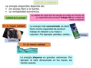 Carbón
Calidad de la energía
USO DE LA ENERGÍA
La energía disponible depende de:
• Un acceso fácil a la fuente.
• La rentabilidad económica.
La utilidad de cada tipo de energía se evalúa en función de
su capacidad para producir trabajo útil por unidad de
masa o volumen
Es de mayor calidad La energía más concentrada, es decir,
tiene mucha capacidad de producir
trabajo en relación a su masa o
volumen. Por ejemplo: petróleo, carbón. Petróleo
Es de menor calidad
La energía dispersa en grandes volúmenes. Por
ejemplo: el calor almacenado en los mares, los
vientos suaves.
 