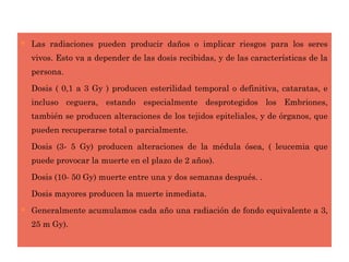  Las radiaciones pueden producir daños o implicar riesgos para los seres
vivos. Esto va a depender de las dosis recibidas, y de las características de la
persona.
− Dosis ( 0,1 a 3 Gy ) producen esterilidad temporal o definitiva, cataratas, e
incluso ceguera, estando especialmente desprotegidos los Embriones,
también se producen alteraciones de los tejidos epiteliales, y de órganos, que
pueden recuperarse total o parcialmente.
− Dosis (3- 5 Gy) producen alteraciones de la médula ósea, ( leucemia que
puede provocar la muerte en el plazo de 2 años).
− Dosis (10- 50 Gy) muerte entre una y dos semanas después. .
− Dosis mayores producen la muerte inmediata.
 Generalmente acumulamos cada año una radiación de fondo equivalente a 3,
25 m Gy).
 