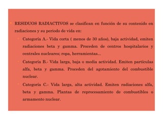  RESIDUOS RADIACTIVOS se clasifican en función de su contenido en
radiaciones y su periodo de vida en:
 Categoría A.- Vida corta ( menos de 30 años), baja actividad, emiten
radiaciones beta y gamma. Proceden de centros hospitalarios y
centrales nucleares; ropa, herramientas...
 Categoría B.- Vida larga, baja o media actividad. Emiten partículas
alfa, beta y gamma. Proceden del agotamiento del combustible
nuclear.
 Categoría C.- Vida larga, alta actividad. Emiten radiaciones alfa,
beta y gamma. Plantas de reprocesamiento de combustibles o
armamento nuclear.
 