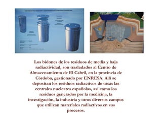 Los bidones de los residuos de media y baja
radiactividad, son trasladados al Centro de
Almacenamiento de El Cabril, en la provincia de
Córdoba, gestionado por ENRESA. Allí se
depositan los residuos radiactivos de tosas las
centrales nucleares españolas, así como los
residuos generados por la medicina, la
investigación, la industria y otros diversos campos
que utilizan materiales radiactivos en sus
procesos.
 