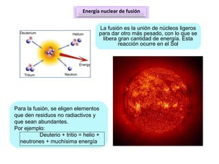 Energía nuclear de fusión
La fusión es la unión de núcleos ligeros
para dar otro más pesado, con lo que se
libera gran cantidad de energía. Esta
reacción ocurre en el Sol
Para la fusión, se eligen elementos
que den residuos no radiactivos y
que sean abundantes.
Por ejemplo:
Deuterio + tritio = helio +
neutrones + muchísima energía
 