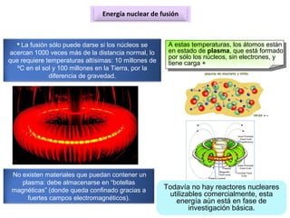 Energía nuclear de fusión
 La fusión sólo puede darse si los núcleos se
acercan 1000 veces más de la distancia normal, lo
que requiere temperaturas altísimas: 10 millones de
ºC en el sol y 100 millones en la Tierra, por la
diferencia de gravedad.
A estas temperaturas, los átomos están
en estado de plasma, que está formado
por sólo los núcleos, sin electrones, y
tiene carga +
No existen materiales que puedan contener un
plasma: debe almacenarse en “botellas
magnéticas” (donde queda confinado gracias a
fuertes campos electromagnéticos).
Todavía no hay reactores nucleares
utilizables comercialmente, esta
energía aún está en fase de
investigación básica.
 