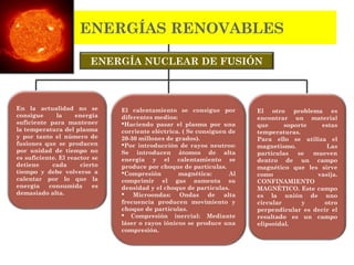 ENERGÍA NUCLEAR DE FUSIÓN
ENERGÍAS RENOVABLES
En la actualidad no se
consigue la energía
suficiente para mantener
la temperatura del plasma
y por tanto el número de
fusiones que se producen
por unidad de tiempo no
es suficiente. El reactor se
detiene cada cierto
tiempo y debe volverse a
calentar por lo que la
energía consumida es
demasiado alta.
El calentamiento se consigue por
diferentes medios:
Haciendo pasar el plasma por una
corriente eléctrica. ( Se consiguen de
20-30 millones de grados).
Por introducción de rayos neutros:
Se introducen átomos de alta
energía y el calentamiento se
produce por choque de partículas.
Compresión magnética: Al
comprimir el gas aumenta su
densidad y el choque de partículas.
 Microondas: Ondas de alta
frecuencia producen movimiento y
choque de partículas.
 Compresión inercial: Mediante
láser o rayos iónicos se produce una
compresión.
El otro problema es
encontrar un material
que soporte estas
temperaturas.
Para ello se utiliza el
magnetismo. Las
partículas se mueven
dentro de un campo
magnético que les sirve
como vasija.
CONFINAMIENTO
MAGNÉTICO. Este campo
es la unión de uno
circular y otro
perpendicular es decir el
resultado es un campo
elipsoidal.
 