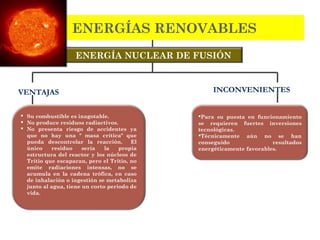 ENERGÍA NUCLEAR DE FUSIÓN
Para su puesta en funcionamiento
se requieren fuertes inversiones
tecnológicas.
Técnicamente aún no se han
conseguido resultados
energéticamente favorables.
ENERGÍAS RENOVABLES
 Su combustible es inagotable.
 No produce residuos radiactivos.
 No presenta riesgo de accidentes ya
que no hay una " masa crítica" que
pueda descontrolar la reacción. El
único residuo sería la propia
estructura del reactor y los núcleos de
Trítio que escaparan, pero el Tritio, no
emite radiaciones intensas, no se
acumula en la cadena trófica, en caso
de inhalación o ingestión se metaboliza
junto al agua, tiene un corto periodo de
vida.
VENTAJAS INCONVENIENTES
 